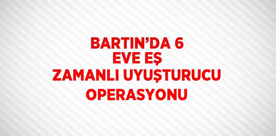 BARTIN’DA 6 EVE EŞ ZAMANLI UYUŞTURUCU OPERASYONU