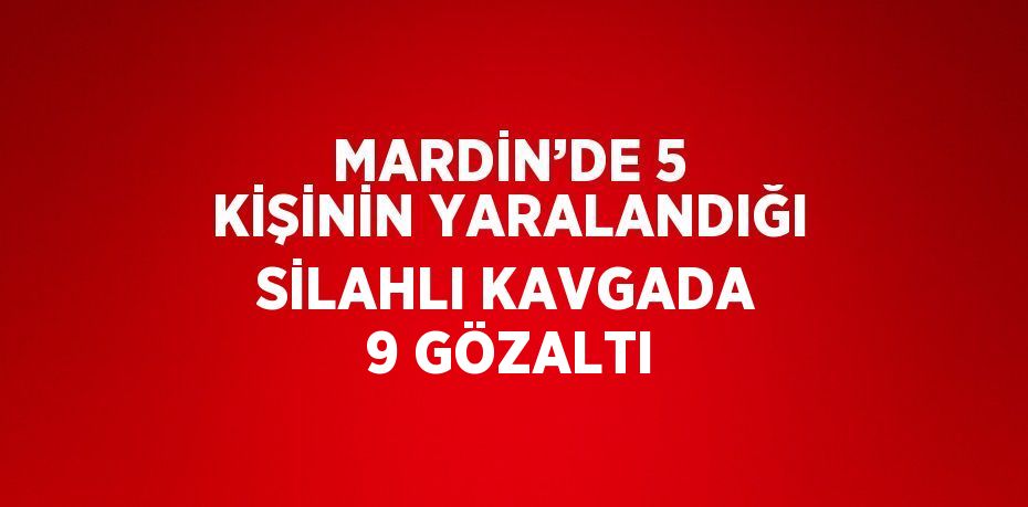 MARDİN’DE 5 KİŞİNİN YARALANDIĞI SİLAHLI KAVGADA 9 GÖZALTI