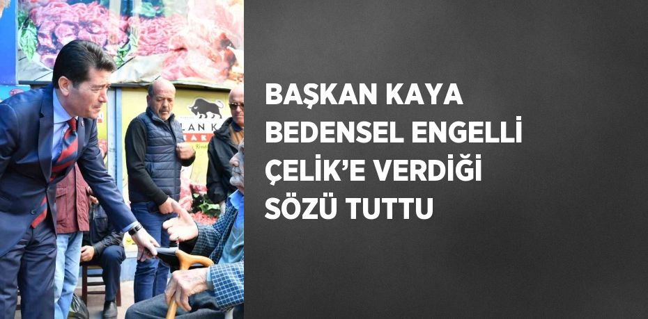 BAŞKAN KAYA BEDENSEL ENGELLİ ÇELİK’E VERDİĞİ SÖZÜ TUTTU