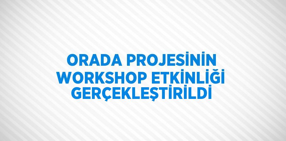 ORADA PROJESİNİN WORKSHOP ETKİNLİĞİ GERÇEKLEŞTİRİLDİ