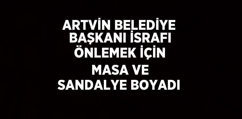 ARTVİN BELEDİYE BAŞKANI İSRAFI ÖNLEMEK İÇİN MASA VE SANDALYE BOYADI