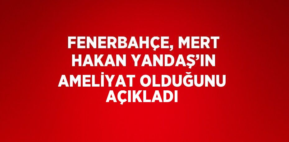 FENERBAHÇE, MERT HAKAN YANDAŞ’IN AMELİYAT OLDUĞUNU AÇIKLADI