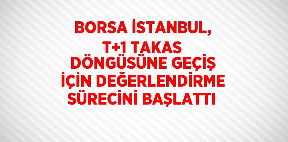 BORSA İSTANBUL, T+1 TAKAS DÖNGÜSÜNE GEÇİŞ İÇİN DEĞERLENDİRME SÜRECİNİ BAŞLATTI