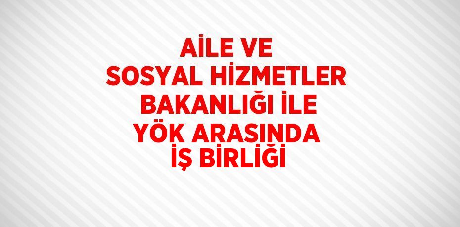 AİLE VE SOSYAL HİZMETLER BAKANLIĞI İLE YÖK ARASINDA İŞ BİRLİĞİ