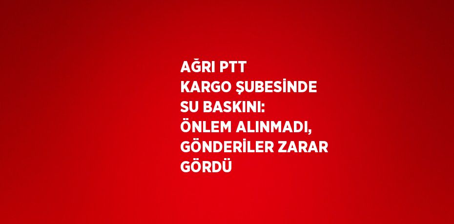 AĞRI PTT KARGO ŞUBESİNDE SU BASKINI: ÖNLEM ALINMADI, GÖNDERİLER ZARAR GÖRDÜ