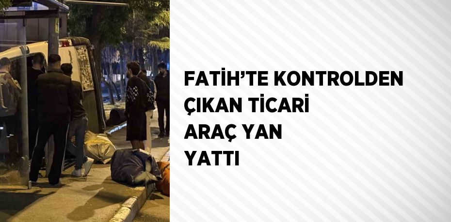 FATİH’TE KONTROLDEN ÇIKAN TİCARİ ARAÇ YAN YATTI