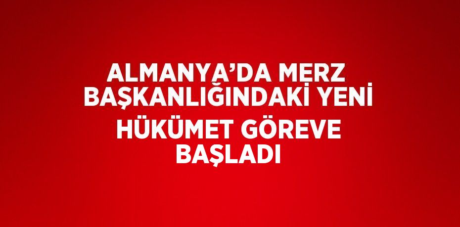 ALMANYA’DA MERZ BAŞKANLIĞINDAKİ YENİ HÜKÜMET GÖREVE BAŞLADI