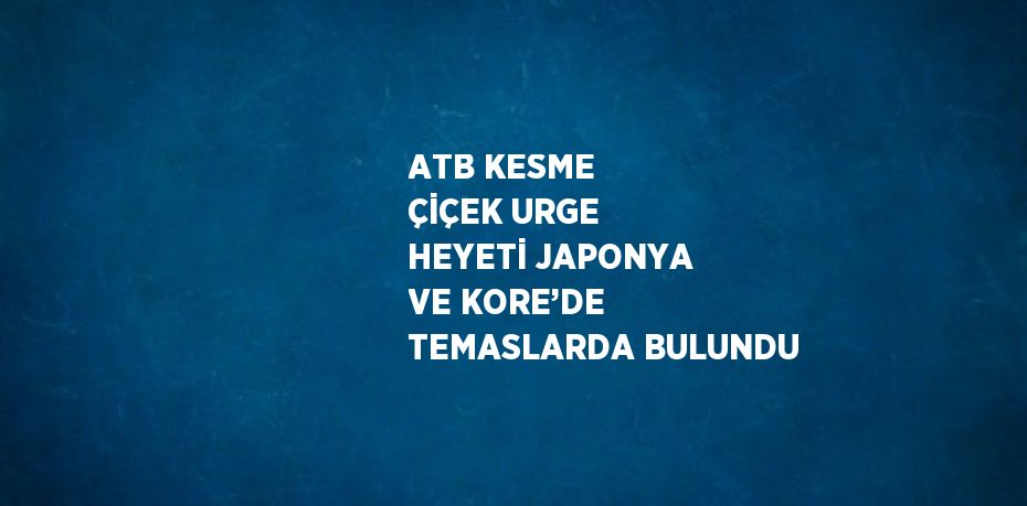 ATB KESME ÇİÇEK URGE HEYETİ JAPONYA VE KORE’DE TEMASLARDA BULUNDU