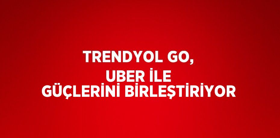 TRENDYOL GO, UBER İLE GÜÇLERİNİ BİRLEŞTİRİYOR