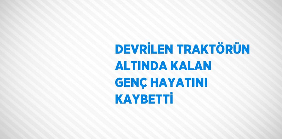 DEVRİLEN TRAKTÖRÜN ALTINDA KALAN GENÇ HAYATINI KAYBETTİ
