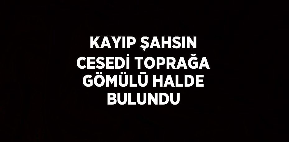 KAYIP ŞAHSIN CESEDİ TOPRAĞA GÖMÜLÜ HALDE BULUNDU