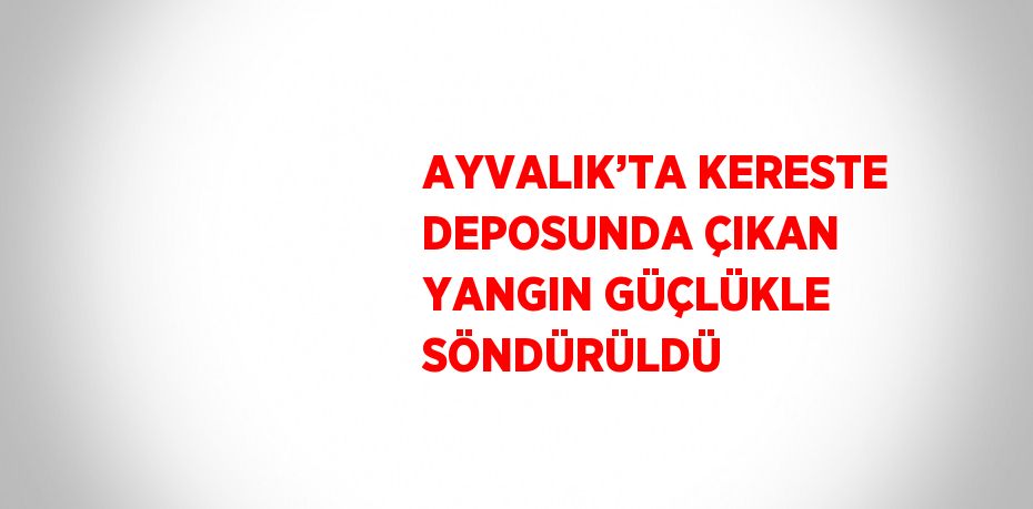 AYVALIK’TA KERESTE DEPOSUNDA ÇIKAN YANGIN GÜÇLÜKLE SÖNDÜRÜLDÜ