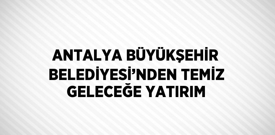 ANTALYA BÜYÜKŞEHİR BELEDİYESİ’NDEN TEMİZ GELECEĞE YATIRIM