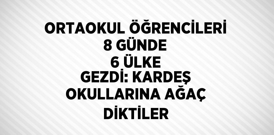 ORTAOKUL ÖĞRENCİLERİ 8 GÜNDE 6 ÜLKE GEZDİ: KARDEŞ OKULLARINA AĞAÇ DİKTİLER