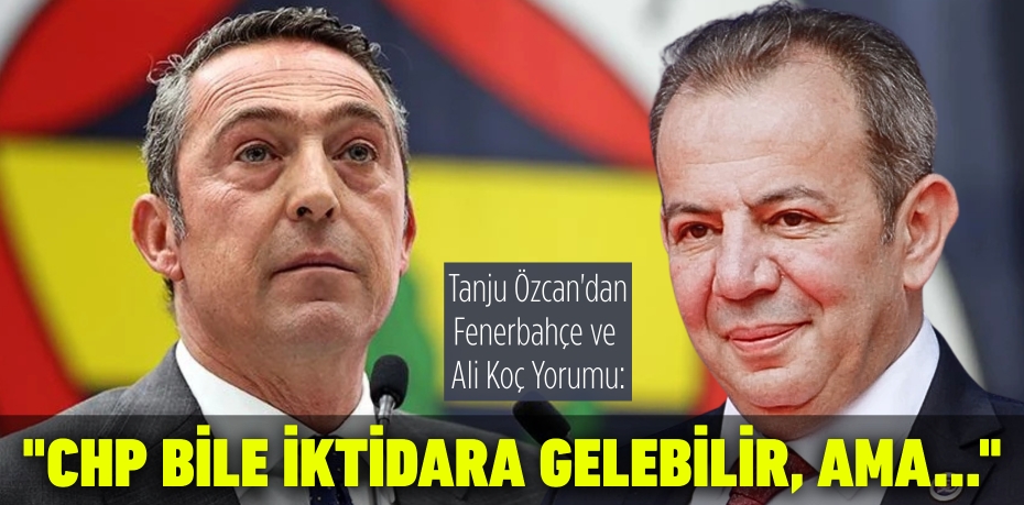Tanju Özcan'dan Fenerbahçe ve Ali Koç Yorumu: "CHP Bile İktidara Gelebilir, Ama..."