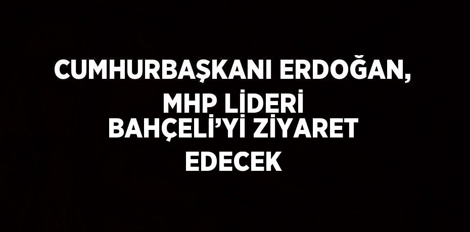 CUMHURBAŞKANI ERDOĞAN, MHP LİDERİ BAHÇELİ’Yİ ZİYARET EDECEK