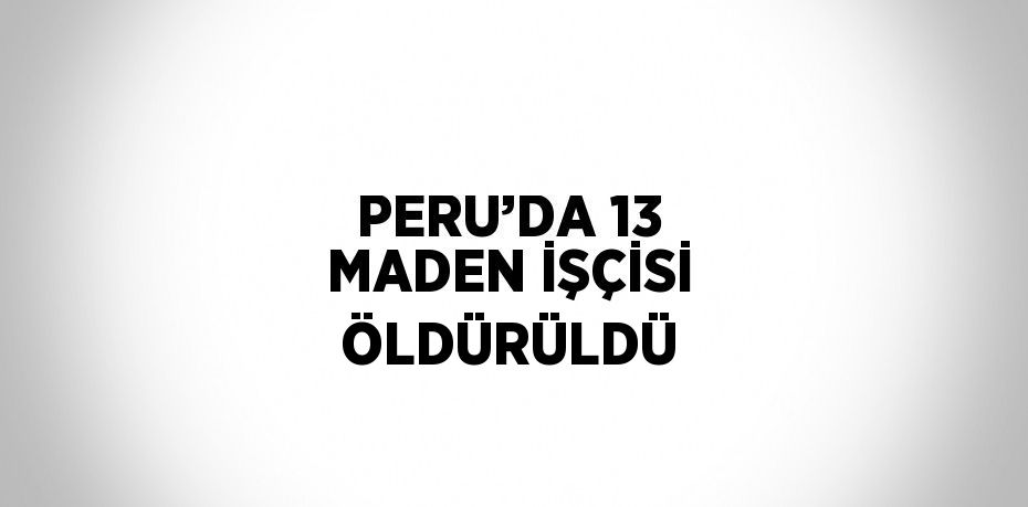 PERU’DA 13 MADEN İŞÇİSİ ÖLDÜRÜLDÜ