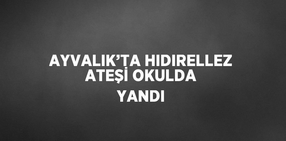 AYVALIK’TA HIDIRELLEZ ATEŞİ OKULDA YANDI