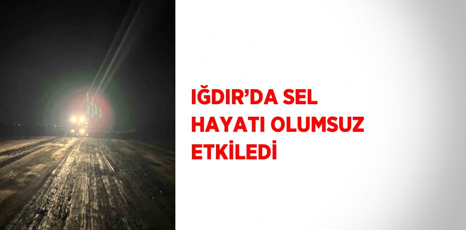 IĞDIR’DA SEL HAYATI OLUMSUZ ETKİLEDİ