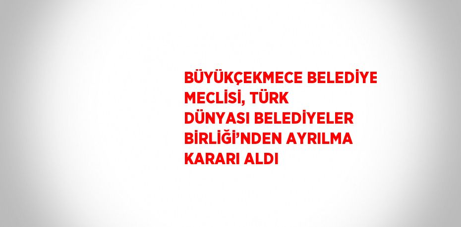 BÜYÜKÇEKMECE BELEDİYE MECLİSİ, TÜRK DÜNYASI BELEDİYELER BİRLİĞİ’NDEN AYRILMA KARARI ALDI