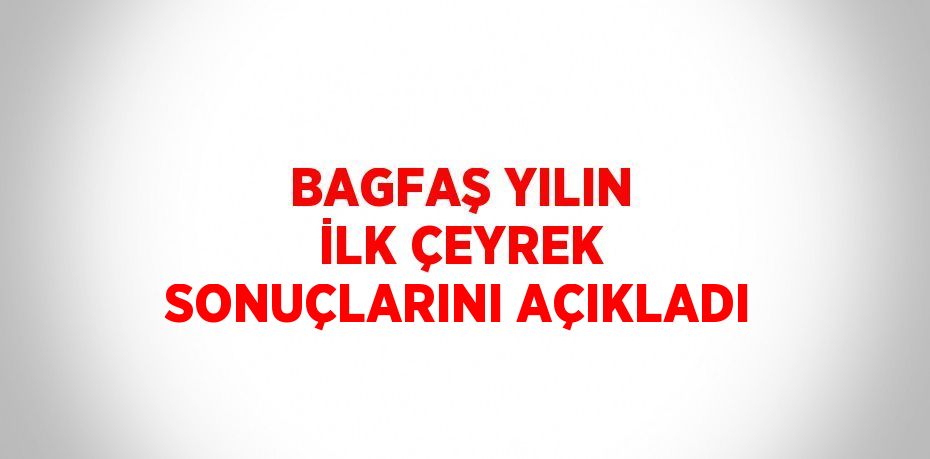 BAGFAŞ YILIN İLK ÇEYREK SONUÇLARINI AÇIKLADI