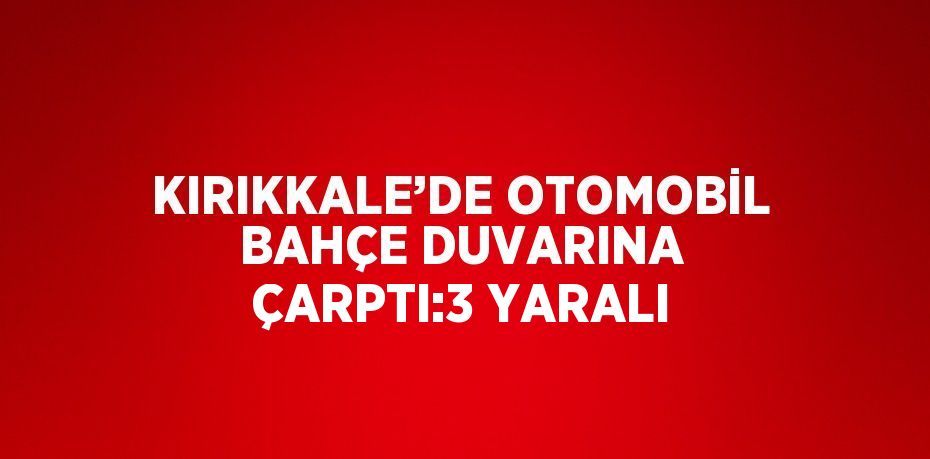 KIRIKKALE’DE OTOMOBİL BAHÇE DUVARINA ÇARPTI:3 YARALI