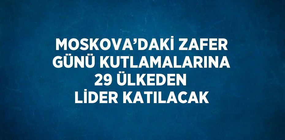 MOSKOVA’DAKİ ZAFER GÜNÜ KUTLAMALARINA 29 ÜLKEDEN LİDER KATILACAK