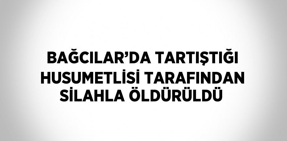 BAĞCILAR’DA TARTIŞTIĞI HUSUMETLİSİ TARAFINDAN SİLAHLA ÖLDÜRÜLDÜ