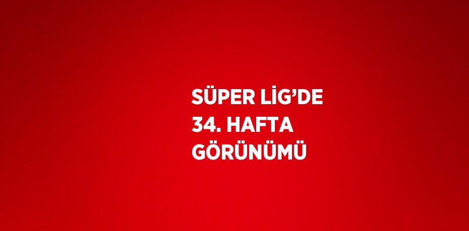 SÜPER LİG’DE 34. HAFTA GÖRÜNÜMÜ