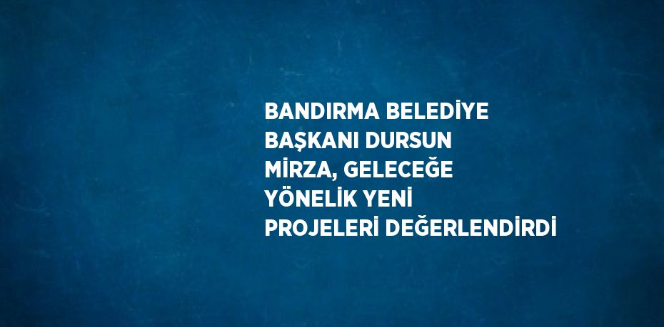 BANDIRMA BELEDİYE BAŞKANI DURSUN MİRZA, GELECEĞE YÖNELİK YENİ PROJELERİ DEĞERLENDİRDİ