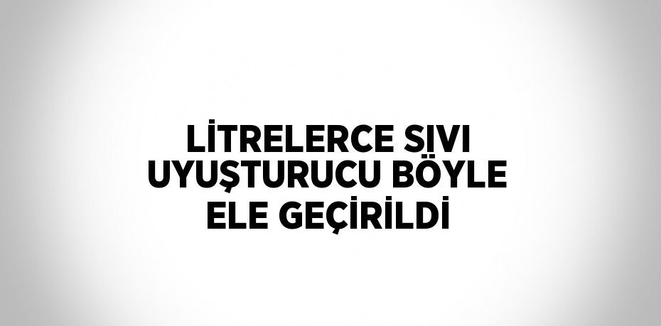 LİTRELERCE SIVI UYUŞTURUCU BÖYLE ELE GEÇİRİLDİ