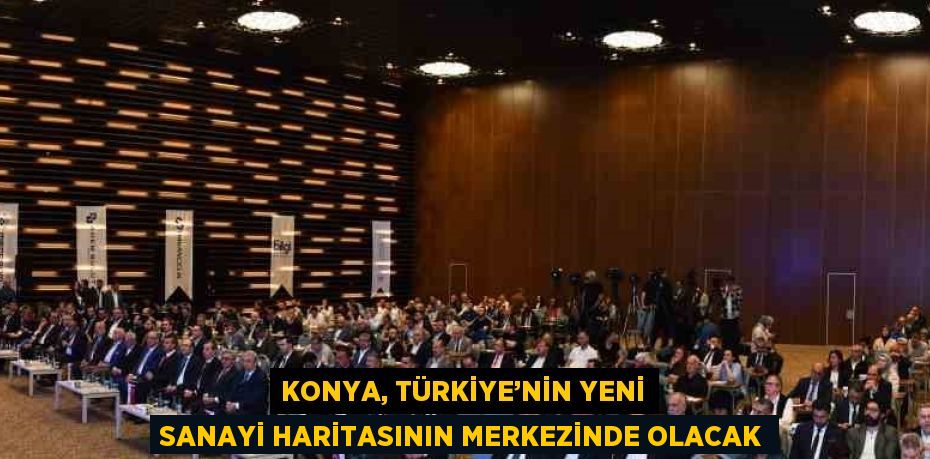 KONYA, TÜRKİYE’NİN YENİ SANAYİ HARİTASININ MERKEZİNDE OLACAK