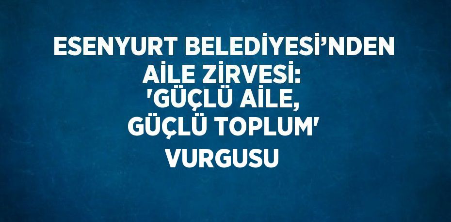 ESENYURT BELEDİYESİ’NDEN AİLE ZİRVESİ: 'GÜÇLÜ AİLE, GÜÇLÜ TOPLUM' VURGUSU