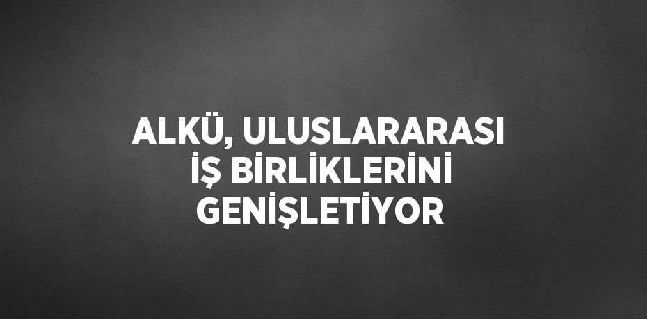 ALKÜ, ULUSLARARASI İŞ BİRLİKLERİNİ GENİŞLETİYOR