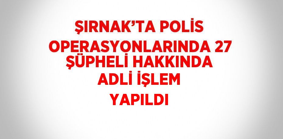 ŞIRNAK’TA POLİS OPERASYONLARINDA 27 ŞÜPHELİ HAKKINDA ADLİ İŞLEM YAPILDI