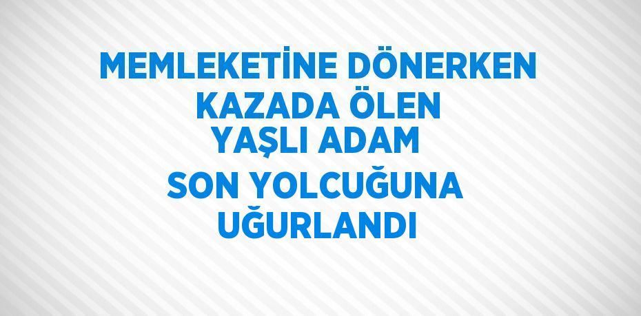 MEMLEKETİNE DÖNERKEN KAZADA ÖLEN YAŞLI ADAM SON YOLCUĞUNA UĞURLANDI