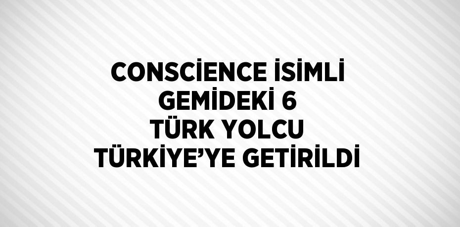 CONSCİENCE İSİMLİ GEMİDEKİ 6 TÜRK YOLCU TÜRKİYE’YE GETİRİLDİ