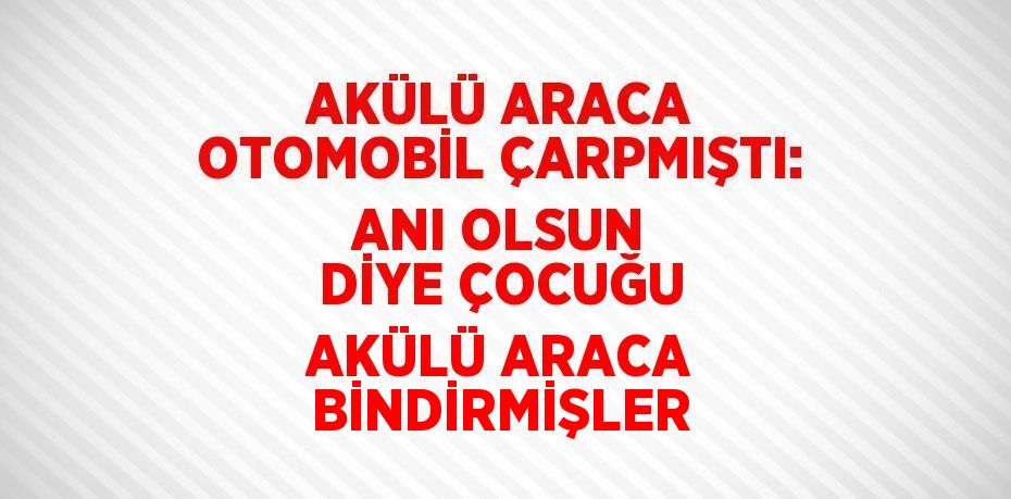 AKÜLÜ ARACA OTOMOBİL ÇARPMIŞTI: ANI OLSUN DİYE ÇOCUĞU AKÜLÜ ARACA BİNDİRMİŞLER
