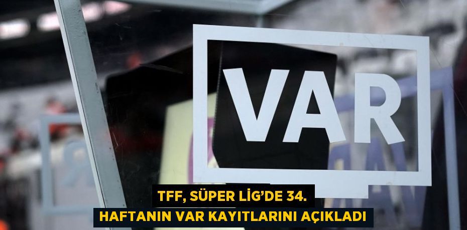 TFF, SÜPER LİG’DE 34. HAFTANIN VAR KAYITLARINI AÇIKLADI