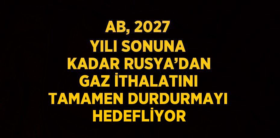 AB, 2027 YILI SONUNA KADAR RUSYA’DAN GAZ İTHALATINI TAMAMEN DURDURMAYI HEDEFLİYOR