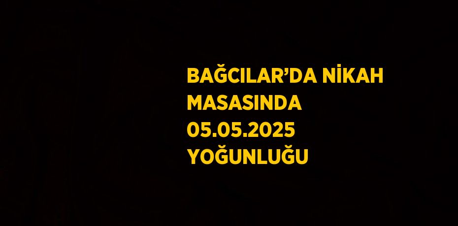BAĞCILAR’DA NİKAH MASASINDA 05.05.2025 YOĞUNLUĞU