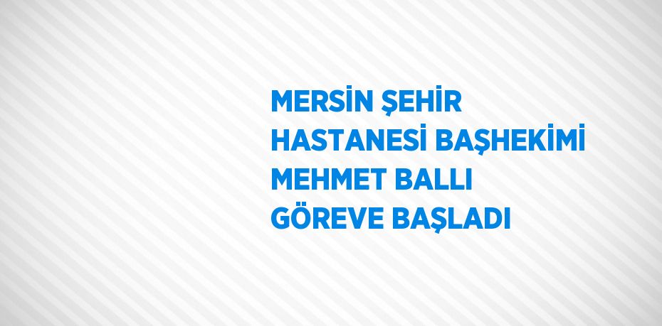 MERSİN ŞEHİR HASTANESİ BAŞHEKİMİ MEHMET BALLI GÖREVE BAŞLADI
