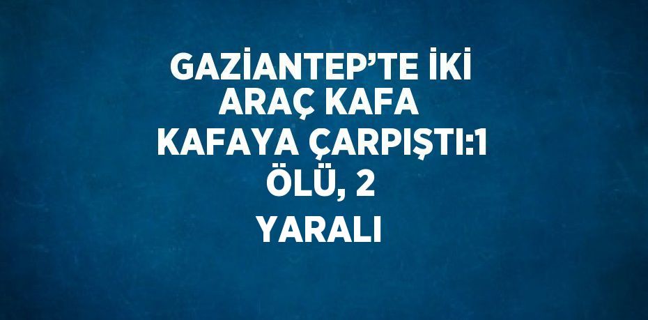 GAZİANTEP’TE İKİ ARAÇ KAFA KAFAYA ÇARPIŞTI:1 ÖLÜ, 2 YARALI