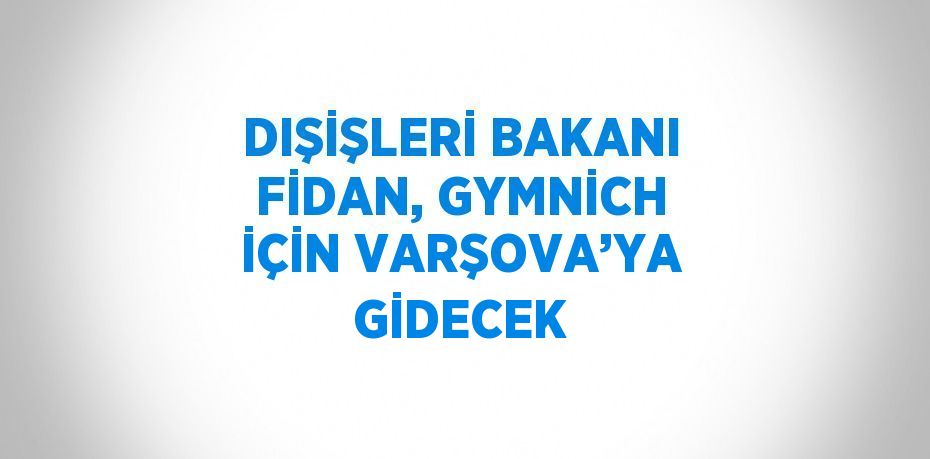 DIŞİŞLERİ BAKANI FİDAN, GYMNİCH İÇİN VARŞOVA’YA GİDECEK