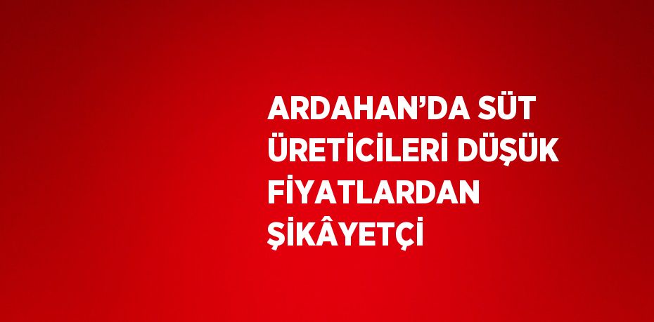 ARDAHAN’DA SÜT ÜRETİCİLERİ DÜŞÜK FİYATLARDAN ŞİKÂYETÇİ