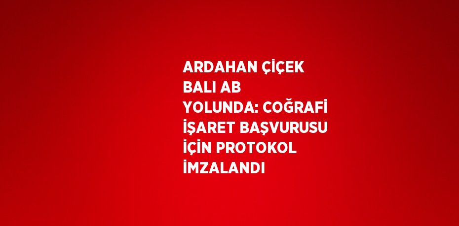 ARDAHAN ÇİÇEK BALI AB YOLUNDA: COĞRAFİ İŞARET BAŞVURUSU İÇİN PROTOKOL İMZALANDI