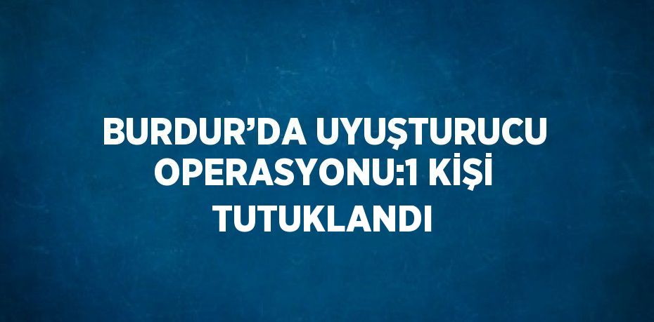 BURDUR’DA UYUŞTURUCU OPERASYONU:1 KİŞİ TUTUKLANDI
