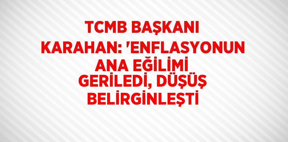 TCMB BAŞKANI KARAHAN: 'ENFLASYONUN ANA EĞİLİMİ GERİLEDİ, DÜŞÜŞ BELİRGİNLEŞTİ
