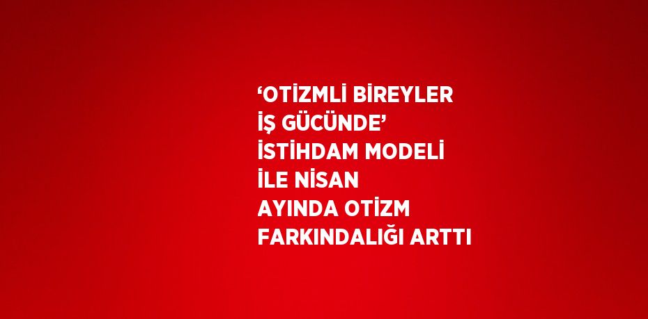 ‘OTİZMLİ BİREYLER İŞ GÜCÜNDE’ İSTİHDAM MODELİ İLE NİSAN AYINDA OTİZM FARKINDALIĞI ARTTI