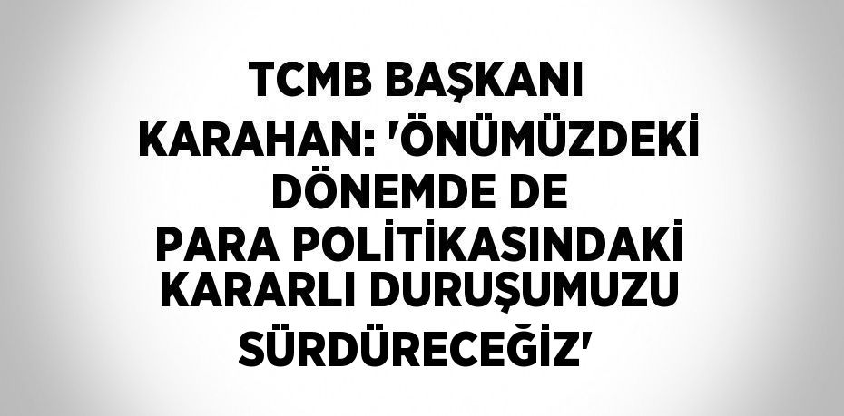TCMB BAŞKANI KARAHAN: 'ÖNÜMÜZDEKİ DÖNEMDE DE PARA POLİTİKASINDAKİ KARARLI DURUŞUMUZU SÜRDÜRECEĞİZ'
